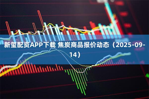 新玺配资APP下载 焦炭商品报价动态（2025-09-14）