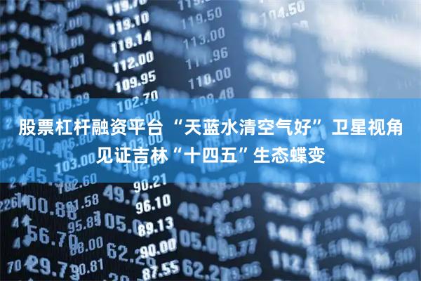 股票杠杆融资平台 “天蓝水清空气好” 卫星视角见证吉林“十四五”生态蝶变