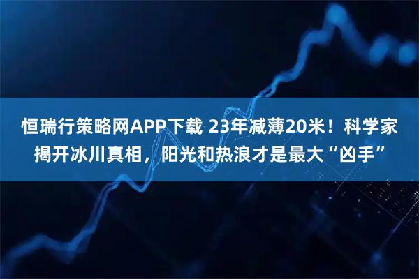 恒瑞行策略网APP下载 23年减薄20米！科学家揭开冰川真相，阳光和热浪才是最大“凶手”