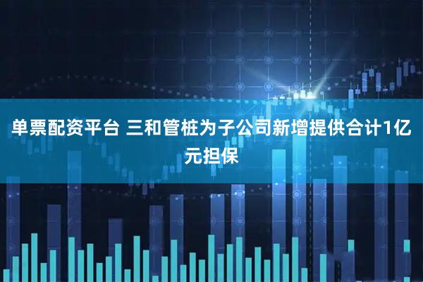 单票配资平台 三和管桩为子公司新增提供合计1亿元担保