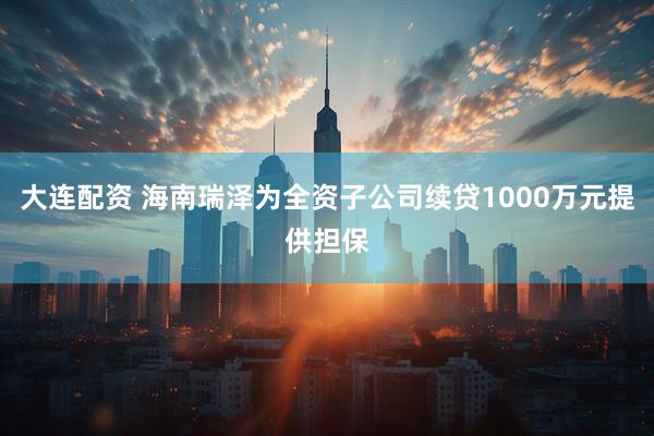大连配资 海南瑞泽为全资子公司续贷1000万元提供担保