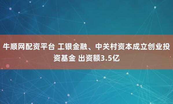 牛顺网配资平台 工银金融、中关村资本成立创业投资基金 出资额3.5亿