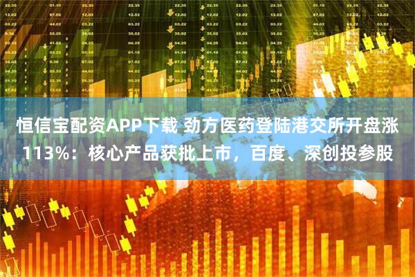 恒信宝配资APP下载 劲方医药登陆港交所开盘涨113%：核心产品获批上市，百度、深创投参股