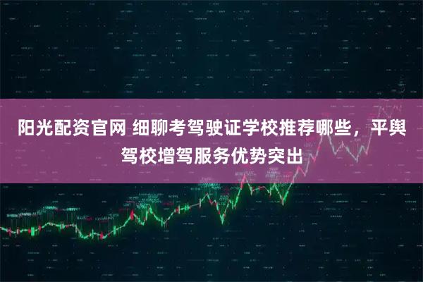 阳光配资官网 细聊考驾驶证学校推荐哪些，平舆驾校增驾服务优势突出