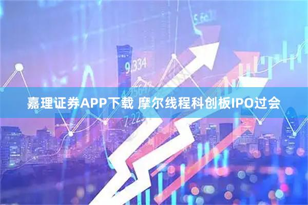 嘉理证券APP下载 摩尔线程科创板IPO过会