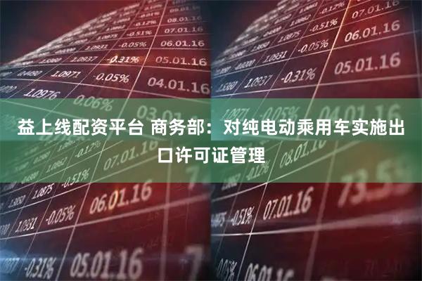 益上线配资平台 商务部：对纯电动乘用车实施出口许可证管理