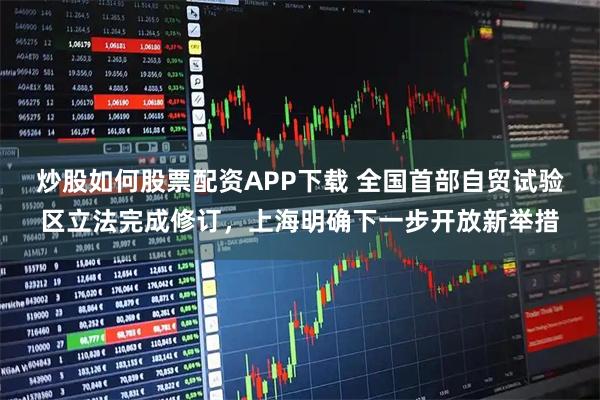 炒股如何股票配资APP下载 全国首部自贸试验区立法完成修订，上海明确下一步开放新举措