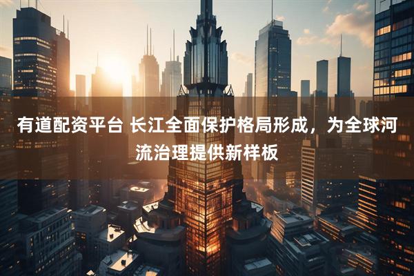 有道配资平台 长江全面保护格局形成，为全球河流治理提供新样板