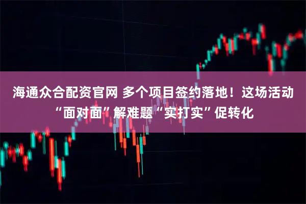 海通众合配资官网 多个项目签约落地！这场活动“面对面”解难题“实打实”促转化