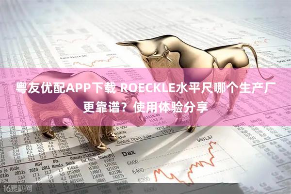 粤友优配APP下载 ROECKLE水平尺哪个生产厂更靠谱？使用体验分享