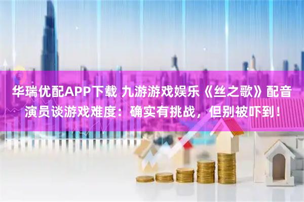 华瑞优配APP下载 九游游戏娱乐《丝之歌》配音演员谈游戏难度：确实有挑战，但别被吓到！
