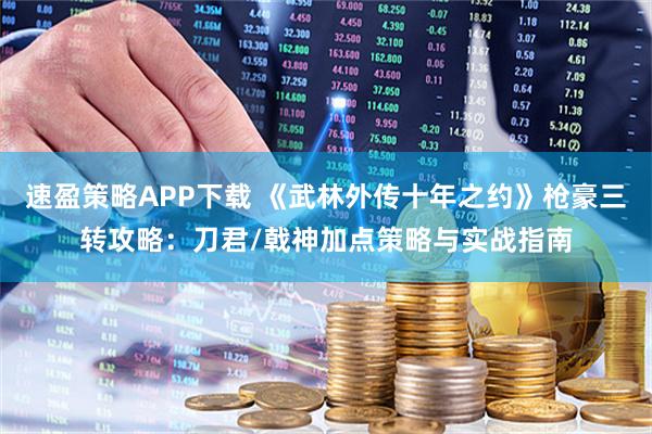 速盈策略APP下载 《武林外传十年之约》枪豪三转攻略：刀君/戟神加点策略与实战指南