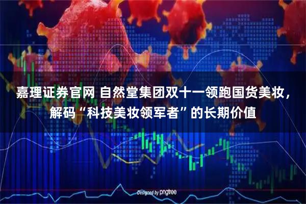 嘉理证券官网 自然堂集团双十一领跑国货美妆，解码“科技美妆领军者”的长期价值