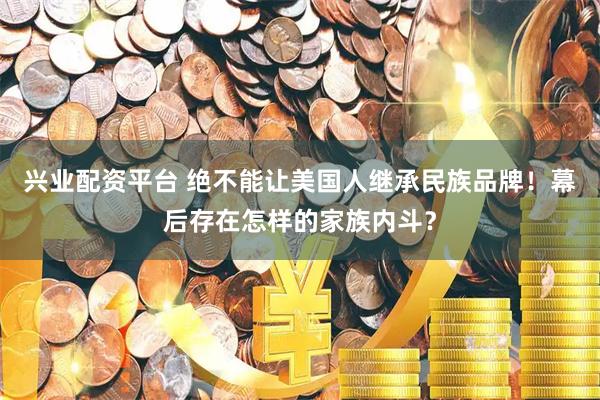 兴业配资平台 绝不能让美国人继承民族品牌！幕后存在怎样的家族内斗？