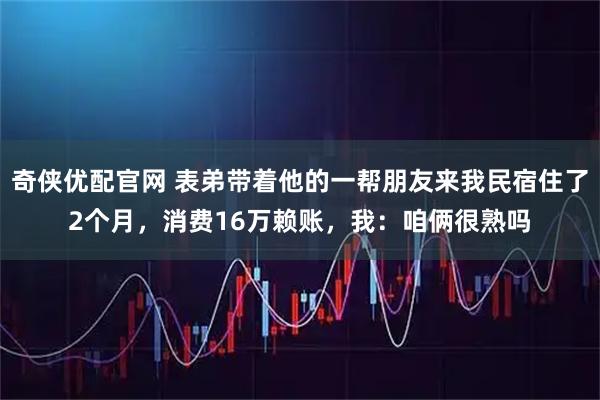 奇侠优配官网 表弟带着他的一帮朋友来我民宿住了2个月，消费16万赖账，我：咱俩很熟吗