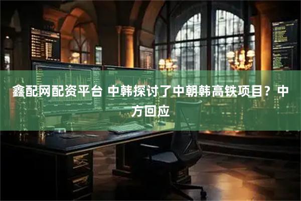 鑫配网配资平台 中韩探讨了中朝韩高铁项目？中方回应