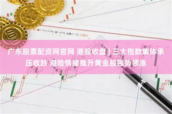 广东股票配资网官网 港股收盘 | 三大指数集体承压收跌 避险情绪推升黄金股强势领涨