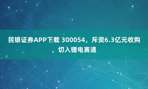 民银证券APP下载 300054，斥资6.3亿元收购，切入锂电赛道