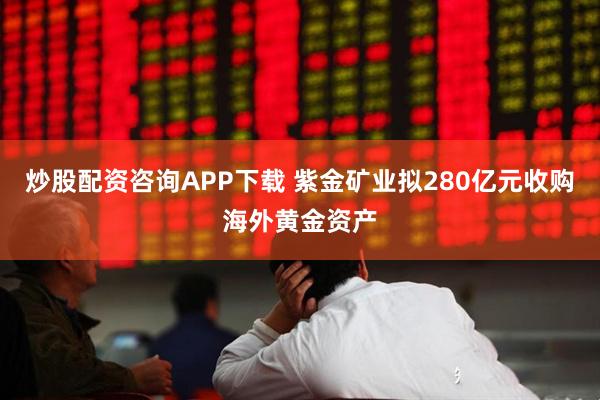 炒股配资咨询APP下载 紫金矿业拟280亿元收购海外黄金资产
