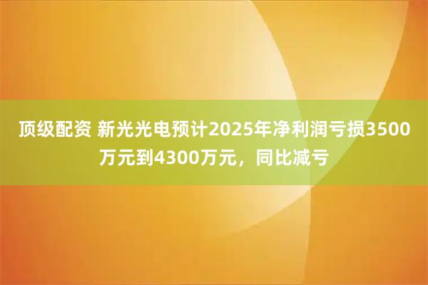 顶级配资 新光光电预计2025年净利润亏损3500万元到4300万元，同比减亏