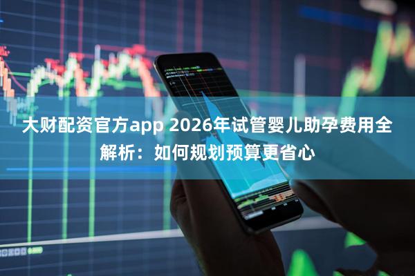 大财配资官方app 2026年试管婴儿助孕费用全解析：如何规划预算更省心