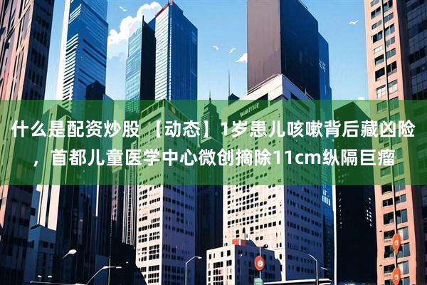 什么是配资炒股 【动态】1岁患儿咳嗽背后藏凶险，首都儿童医学中心微创摘除11cm纵隔巨瘤
