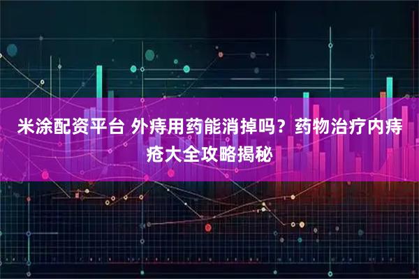 米涂配资平台 外痔用药能消掉吗？药物治疗内痔疮大全攻略揭秘