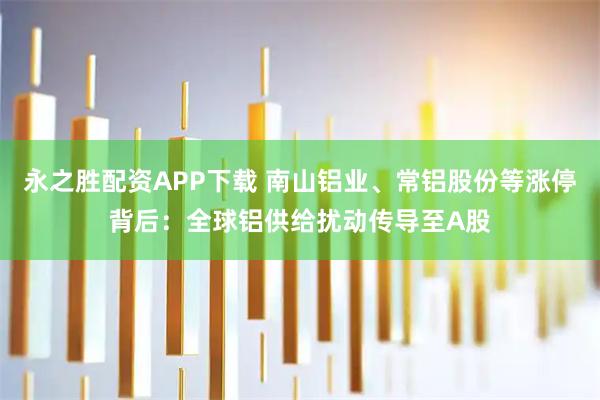 永之胜配资APP下载 南山铝业、常铝股份等涨停背后：全球铝供给扰动传导至A股