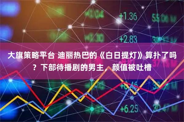大旗策略平台 迪丽热巴的《白日提灯》算扑了吗？下部待播剧的男主，颜值被吐槽