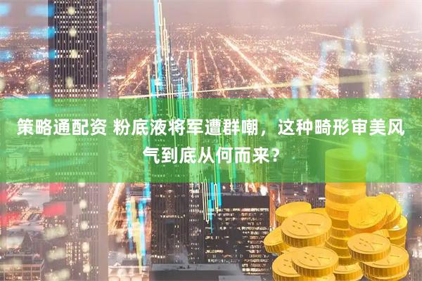 策略通配资 粉底液将军遭群嘲，这种畸形审美风气到底从何而来？