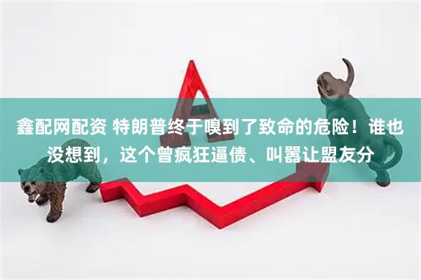 鑫配网配资 特朗普终于嗅到了致命的危险！谁也没想到，这个曾疯狂逼债、叫嚣让盟友分