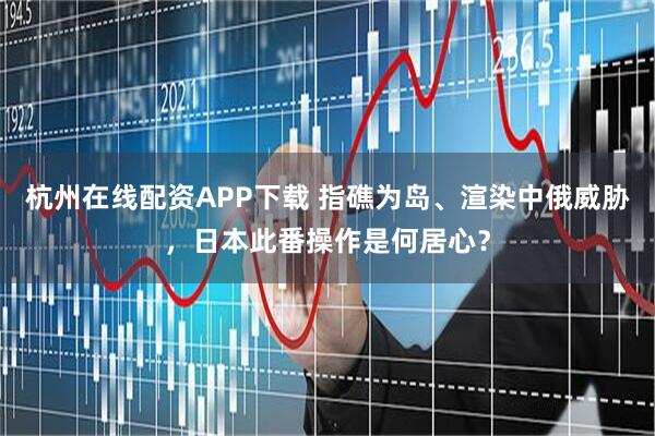 杭州在线配资APP下载 指礁为岛、渲染中俄威胁，日本此番操作是何居心？